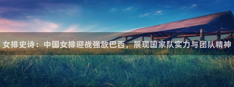 玩球直播app：女排史诗：中国女排迎战强敌巴西，展现国家队实力与团队精神